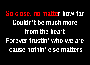 So close, no matter how far
Couldn't be much more
from the heart
Forever trustin' who we are
'cause nothin' else matters