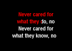 Never cared for
what they do, no

Never cared for
what they know, no