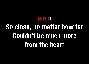 o o 0
So close, no matter how far

Couldn't be much more
from the heart