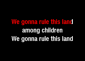We gonna rule this land

among children
We gonna rule this land