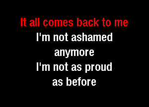 It all comes back to me
I'm not ashamed
anymore

I'm not as proud
as before