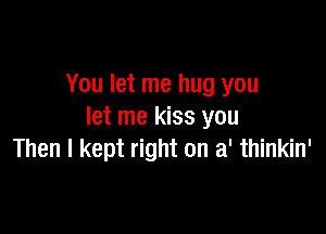 You let me hug you

let me kiss you
Then I kept right on a' thinkin'