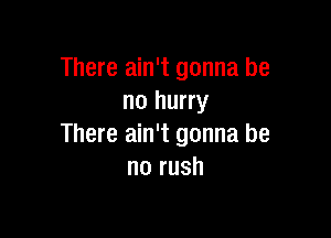 There ain't gonna be
no hurry

There ain't gonna be
no rush