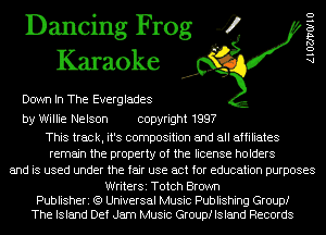 Dancing Frog 4
Karaoke

Down In The Everglades

AlOZJ'VOIIU

by Willie Nelson copyright 1997

This track, it's composition and all affiliates
remain the property of the license holders
and is used under the fair use act for education purposes

WriterSi Totch Brown
Publisheri (9 Universal Music Publishing Group!
The Island Def Jam Music Group! Island Records