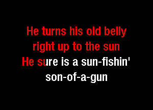 He turns his old belly
right up to the sun

He sure is a sun-fishin'
son-of-a-gun