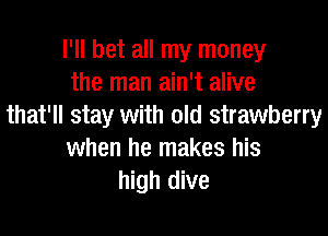 I'll bet all my money
the man ain't alive
that'll stay with old strawberry

when he makes his
high dive