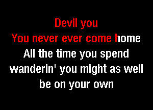 Devil you
You never ever come home
All the time you spend

wanderin' you might as well
be on your own