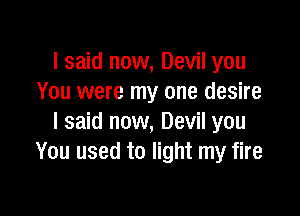I said now, Devil you
You were my one desire

I said now, Devil you
You used to light my fire