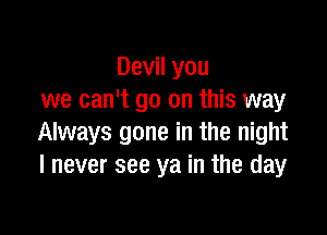 Devil you
we can't go on this way

Always gone in the night
I never see ya in the day