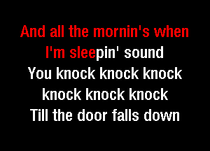 And all the mornin's when
I'm sleepin' sound
You knock knock knock
knock knock knock
Till the door falls down