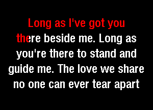 Long as I've got you
there beside me. Long as
you're there to stand and

guide me. The love we share
no one can ever tear apart