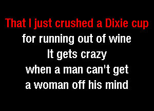 That I just crushed a Dixie cup
for running out of wine
It gets crazy
when a man can't get
a woman off his mind