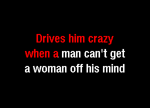 Drives him crazy

when a man can't get
a woman off his mind