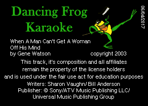 Dancing Frog 4
Karaoke

When A Men Can't Get A Woman
Off His Mind
by Gene Watson copyright 2003
This track, it's composition and all affiliates
remain the property of the license holders
and is used under the fair use act for education purposes

WriterSi Sharon Vaughnf Bill Anderson
Publisheri (Q SonyfATV Music Publishing LLCI
Universal Music Publishing Group

AlOZJ'VOISO