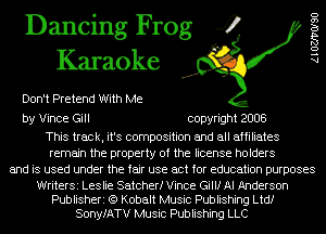 Dancing Frog 4
Karaoke

Don't Pretend With Me

by Vince Gill copyright 2008

This track, it's composition and all affiliates
remain the property of the license holders
and is used under the fair use act for education purposes

WriterSi Leslie Satcherf Vince Gilli AI Anderson
Publisheri (Q Kobalt Music Publishing Ltdf
SonyfATV Music Publishing LLC

AlOZJ'VOISO