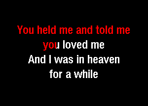 You held me and told me
you loved me

And I was in heaven
for a while