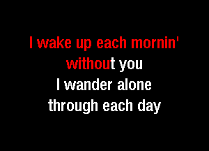 lwake up each mornin'
without you

lwander alone
through each day