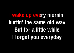 lwake up every mornin'
hurtin' the same old way

But for a little while
I forget you everyday