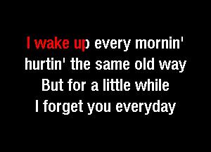 lwake up every mornin'
hurtin' the same old way

But for a little while
I forget you everyday