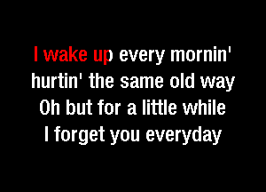 lwake up every mornin'
hurtin' the same old way

on but for a little while
I forget you everyday