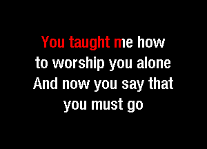 You taught me how
to worship you alone

And now you say that
you must go