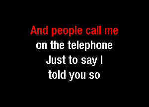 And people call me
on the telephone

Just to say I
told you so