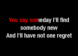 You say someday I'll find

somebody new
And I'll have not one regret
