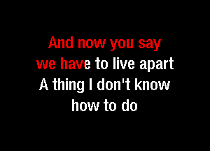 And now you say
we have to live apart

A thing I don't know
how to do