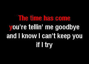 The time has come
you're tellin' me goodbye

and I know I can't keep you
if I try