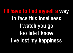 I'll have to find myself a way
to face this loneliness
I watch you go

too late I know
I've lost my happiness