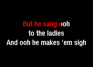 But he sang ooh

to the ladies
And ooh he makes 'em sigh