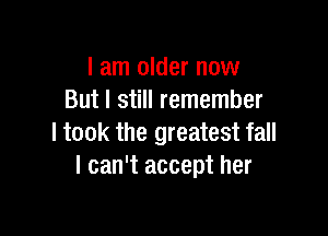 I am older now
But I still remember

I took the greatest fall
I can't accept her