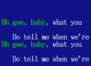 0h gee, baby, what you

Do tell me when we re
0h gee, baby, what you

Do tell me when we re