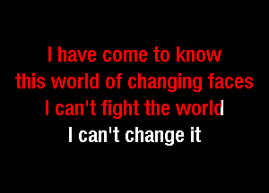 l have come to know
this world of changing faces

I can't fight the world
I can't change it
