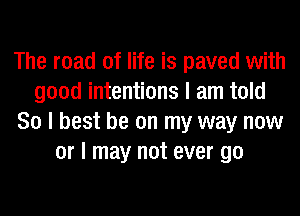 The road of life is paved with
good intentions I am told
80 I best be on my way now
or I may not ever go