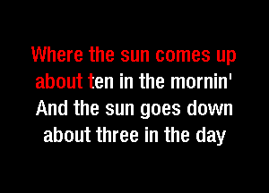 Where the sun comes up

about ten in the mornin'

And the sun goes down
about three in the day