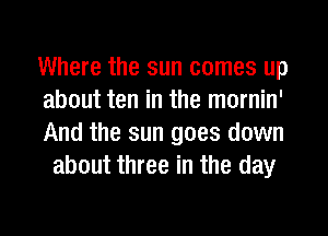 Where the sun comes up

about ten in the mornin'

And the sun goes down
about three in the day