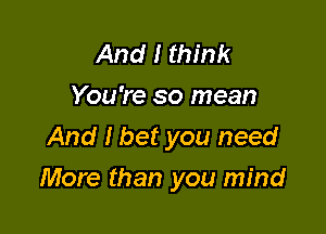 And I think
You're so mean
And I bet you need

More than you mind