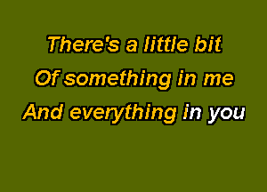 There's a little bit
Of something in me

And everything in you