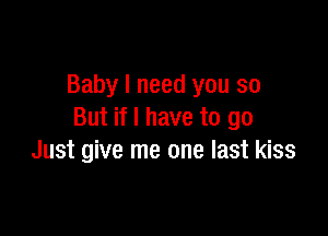 Baby I need you so

But if I have to go
Just give me one last kiss