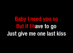 Baby I need you so

But if I have to go
Just give me one last kiss