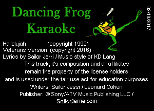 Dancing Frog 4?
Karaoke

Hallelujah (copyright 1992)
Veterans Version (copyright 2018)

Lyrics by Sailor Jerri IMusic style of KD Lang
This track, it's composition and all affiliates

remain the property of the license holders
and is used under the fair use act for education purposes

WtiterSi Sailor Jessi ILeonard Cohen

Publisheri (Q SonyIATV Music Publishing LLC I
SailorJerrie.oom

LLOZJO W60
