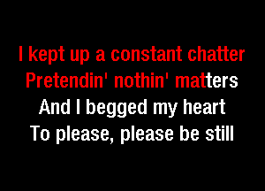 I kept up a constant chatter
Pretendin' nothin' matters
And I begged my heart
To please, please be still