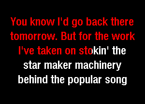 You know I'd go back there
tomorrow. But for the work
I've taken on stokin' the
star maker machinery
behind the popular song