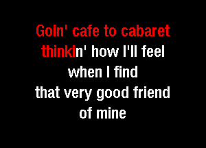 Goin' cafe to cabaret
thinkin' how I'll feel
when I find

that very good friend
of mine