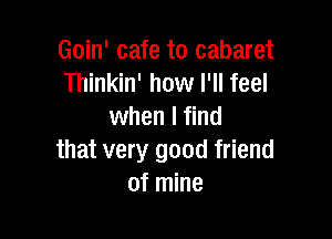 Goin' cafe to cabaret
Thinkin' how I'll feel
when I find

that very good friend
of mine