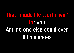 That I made life worth Iivin'
for you

And no one else could ever
fill my shoes