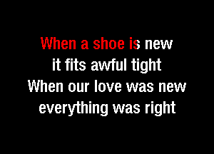 When a shoe is new
it fits awful tight

When our love was new
everything was right
