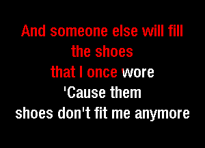 And someone else will fill
the shoes
that I once were

'Cause them
shoes don't fit me anymore