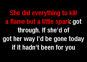 She did everything to kill
a flame but a little spark got
through. If she'd of
got her way I'd be gone today
if it hadn't been for you